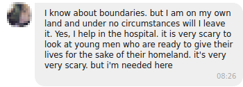 I know about [the open] boundaries. But I am on my own land and under no circumstances will I leave it. I help in the hospital. It is very scary to look at young men who are ready to give their lives for the sake of their homeland. It's very, very scary. But I am needed here.